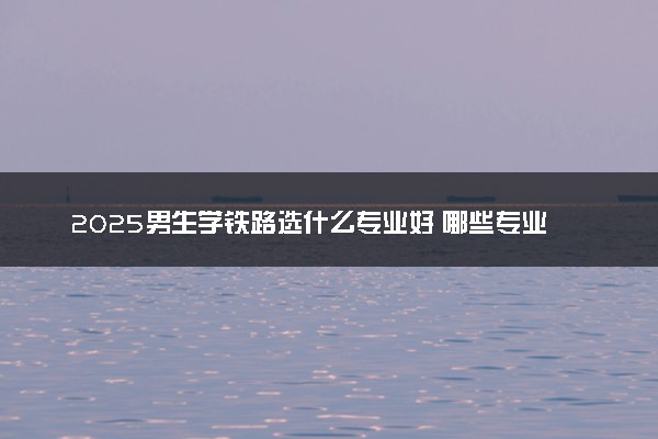 2025男生学铁路选什么专业好 哪些专业可以选择