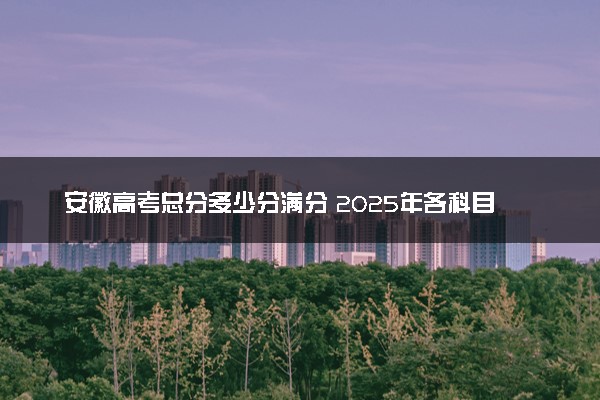 安徽高考总分多少分满分 2025年各科目分值如何分配