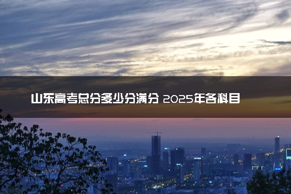 山东高考总分多少分满分 2025年各科目分值如何分配