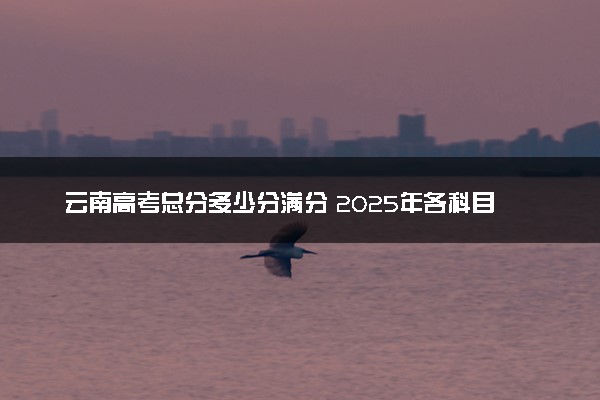 云南高考总分多少分满分 2025年各科目分值如何分配