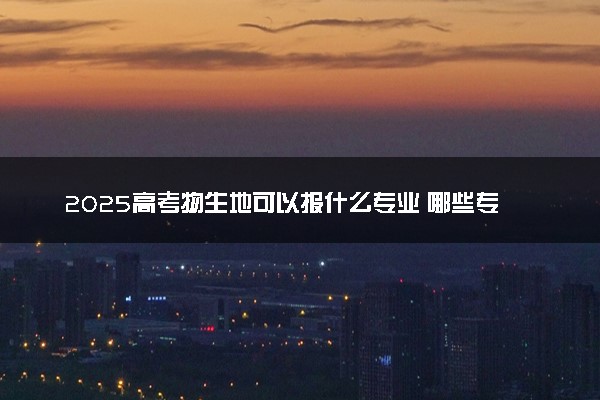 2025高考物生地可以报什么专业 哪些专业吃香