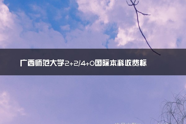 广西师范大学2+2/4+0国际本科收费标准 学费多少钱