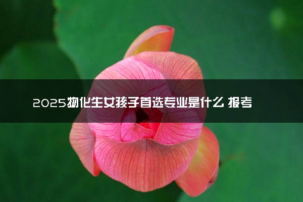 2025物化生女孩子首选专业是什么 报考哪些专业好