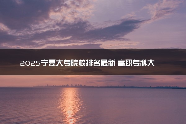 2025宁夏大专院校排名最新 高职专科大学排行榜【校友会】