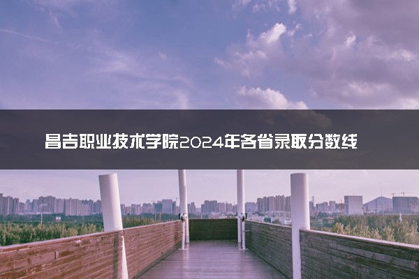 昌吉职业技术学院2024年各省录取分数线 多少分能考上