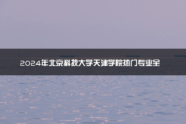 2024年北京科技大学天津学院热门专业全国排名 有
