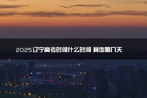 2025辽宁高考时间什么时间 具体哪几天考试