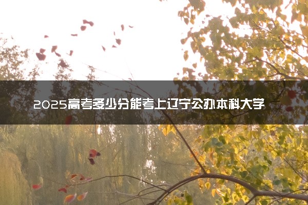 2025高考多少分能考上辽宁公办本科大学 哪些院校受欢迎