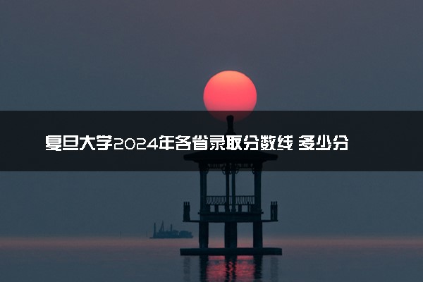 复旦大学2024年各省录取分数线 多少分能考上