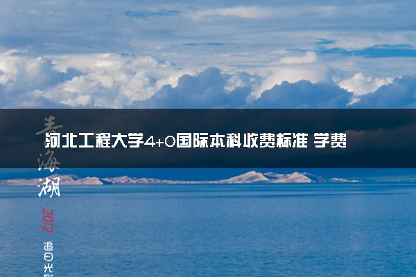 河北工程大学4+0国际本科收费标准 学费多少钱