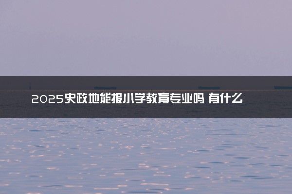 2025史政地能报小学教育专业吗 有什么报考建议