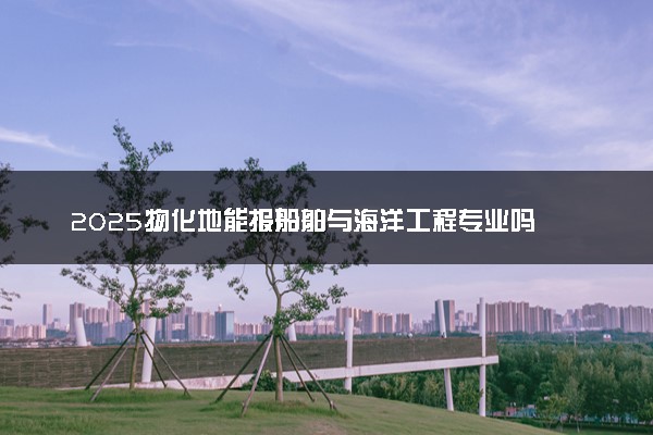 2025物化地能报船舶与海洋工程专业吗 有哪些报考建议