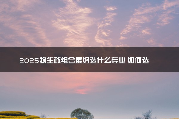2025物生政组合最好选什么专业 如何选择适合自己的专业