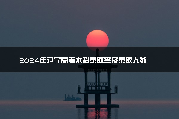 2024年辽宁高考本科录取率及录取人数 上线率高吗