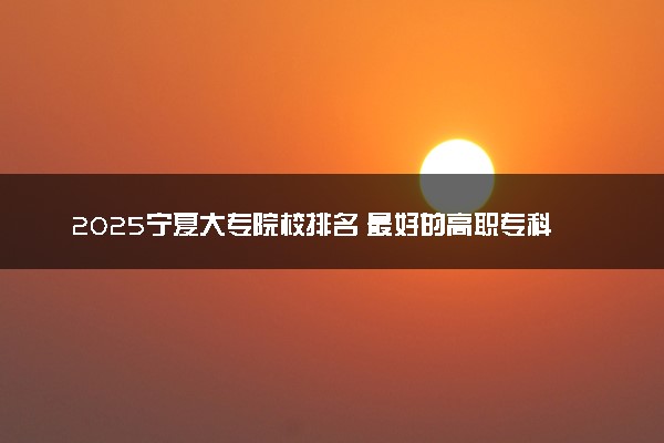 2025宁夏大专院校排名 最好的高职专科大学排行榜