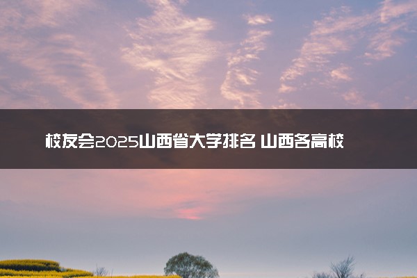 校友会2025山西省大学排名 山西各高校最新排行榜