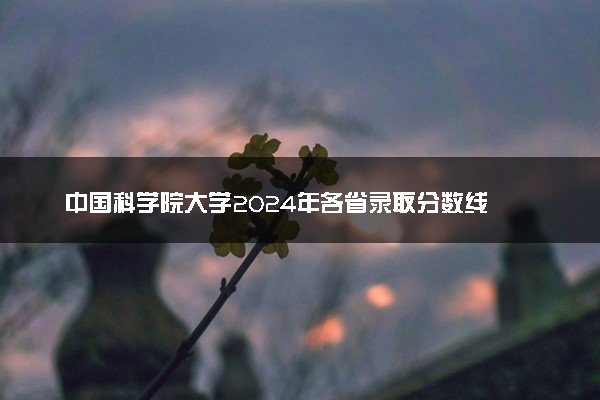 中国科学院大学2024年各省录取分数线 多少分能考上