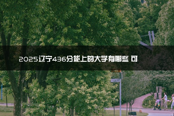 2025辽宁436分能上的大学有哪些 可以报考院校名单
