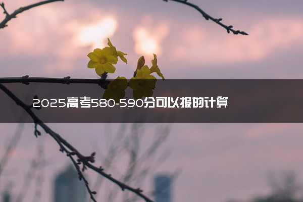 2025高考580-590分可以报的计算机类大学有哪些