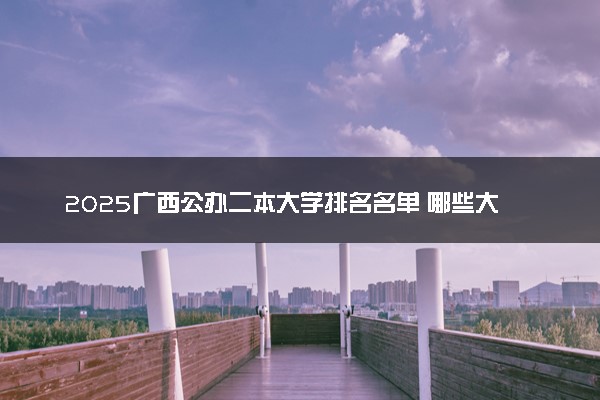 2025广西公办二本大学排名名单 哪些大学最好