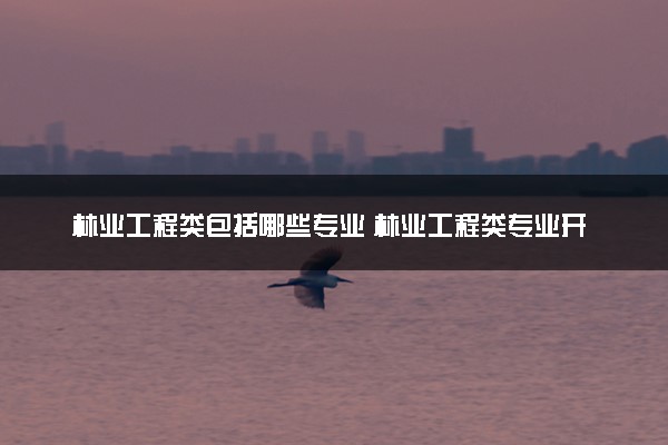 林业工程类包括哪些专业 林业工程类专业开设大学及专业代码
