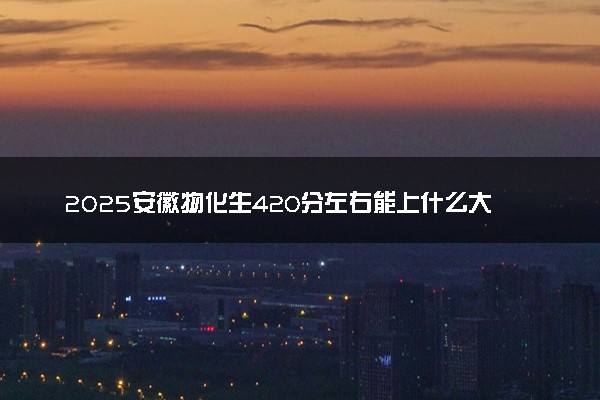 2025安徽物化生420分左右能上什么大学 可以报考的院校名单