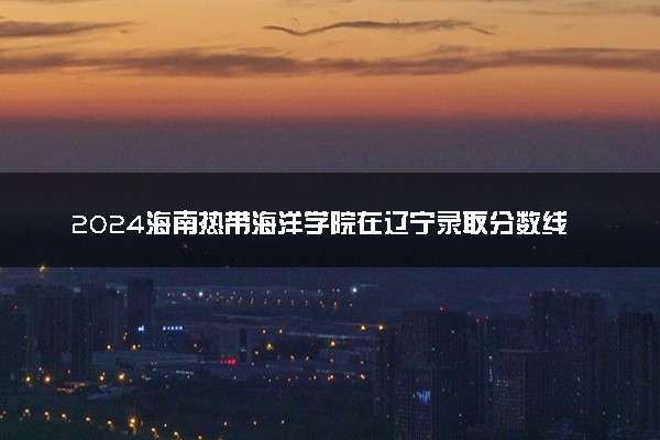 2024海南热带海洋学院在辽宁录取分数线 各专业分数及位次