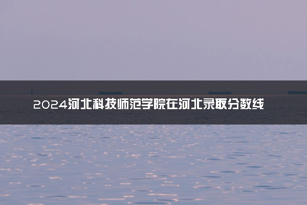 2024河北科技师范学院在河北录取分数线 各专业分数及位次