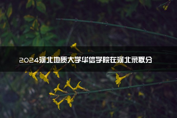2024河北地质大学华信学院在河北录取分数线 各专业分数及位次