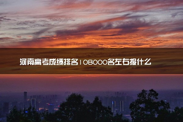 河南高考成绩排名108000名左右报什么大学好（2025年参考）