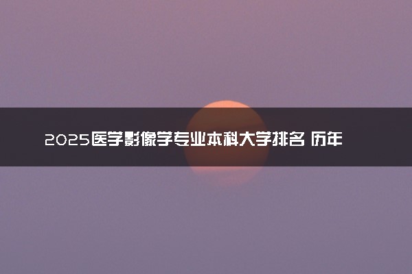2025医学影像学专业本科大学排名 历年录取分数线汇总
