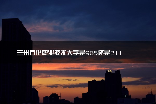兰州石化职业技术大学是985还是211 含金量怎么样