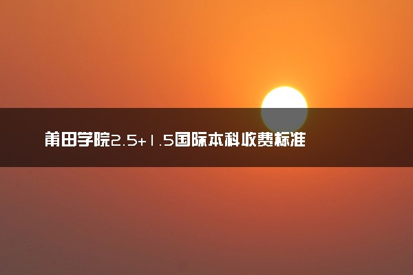 莆田学院2.5+1.5国际本科收费标准 学费多少钱