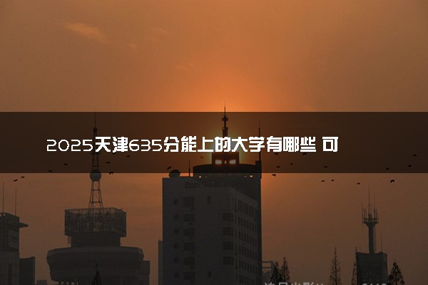 2025天津635分能上的大学有哪些 可以报考院校名单