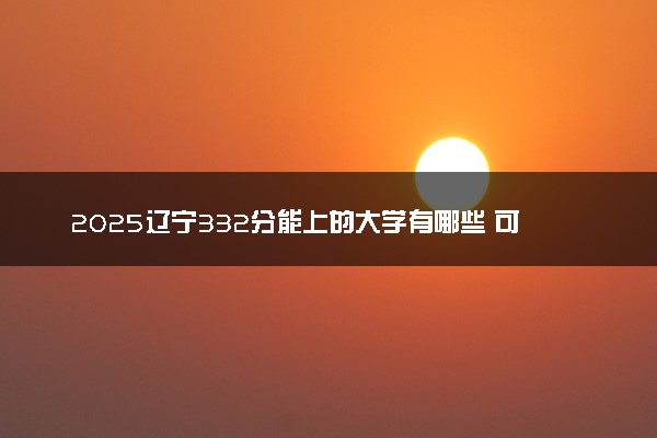 2025辽宁332分能上的大学有哪些 可以报考院校名单