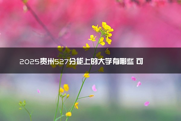 2025贵州527分能上的大学有哪些 可以报考院校名单