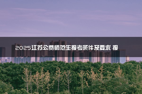 2025江苏公费师范生报考条件及要求 报考详细流程是什么
