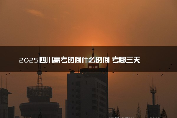 2025四川高考时间什么时间 考哪三天