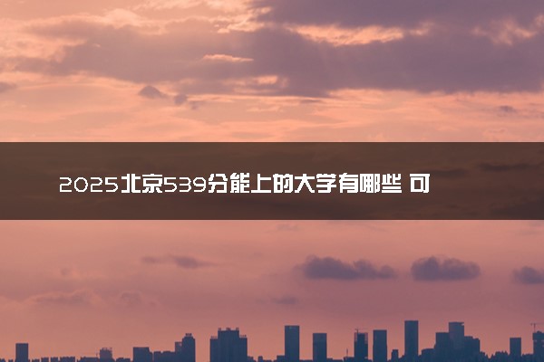 2025北京539分能上的大学有哪些 可以报考院校名单