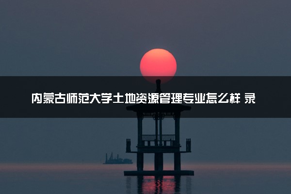 内蒙古师范大学土地资源管理专业怎么样 录取分数线多少