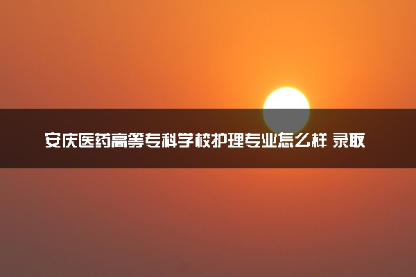 安庆医药高等专科学校护理专业怎么样 录取分数线多少
