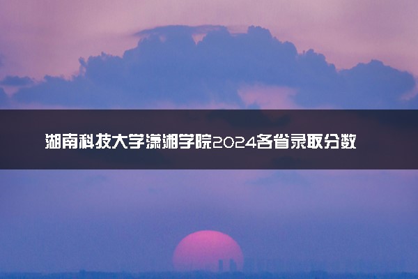 湖南科技大学潇湘学院2024各省录取分数线及最低位次是多少