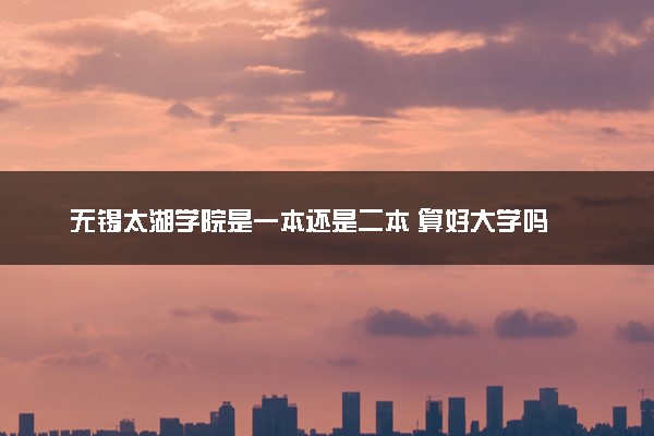 无锡太湖学院是一本还是二本 算好大学吗