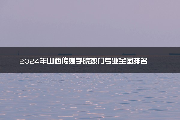 2024年山西传媒学院热门专业全国排名 有