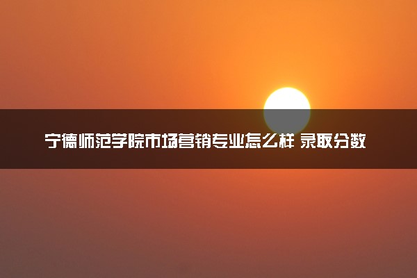 宁德师范学院市场营销专业怎么样 录取分数线多少
