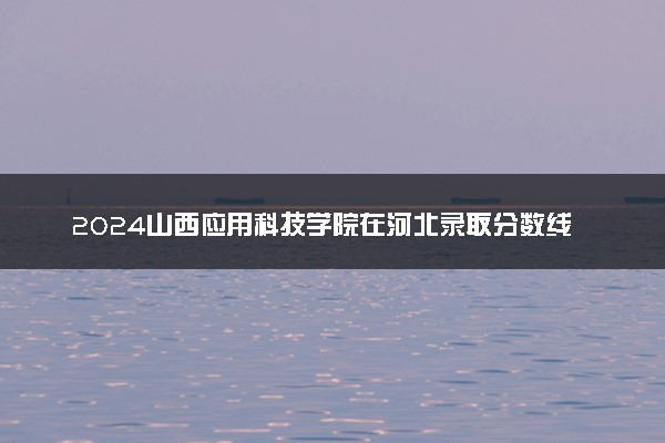 2024山西应用科技学院在河北录取分数线 各专业分数及位次