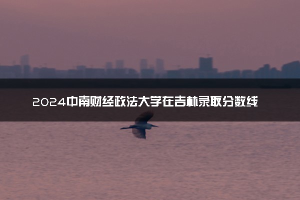 2024中南财经政法大学在吉林录取分数线 各专业分数及位次