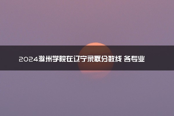 2024滁州学院在辽宁录取分数线 各专业分数及位次