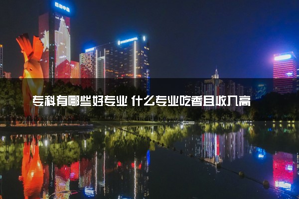专科有哪些好专业 什么专业吃香且收入高