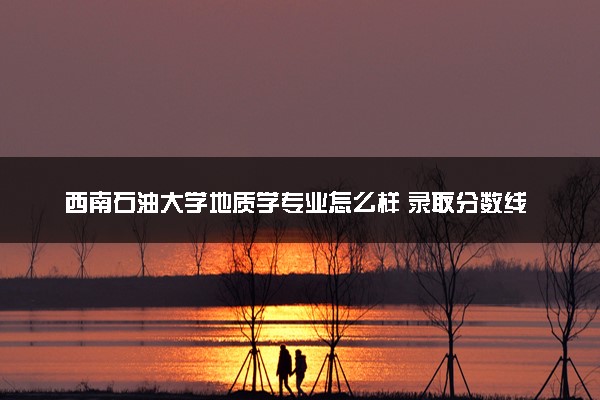 西南石油大学地质学专业怎么样 录取分数线多少